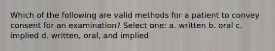 Which of the following are valid methods for a patient to convey consent for an examination? Select one: a. written b. oral c. implied d. written, oral, and implied