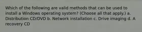 Which of the following are valid methods that can be used to install a Windows operating system? (Choose all that apply.) a. Distribution CD/DVD b. Network installation c. Drive imaging d. A recovery CD