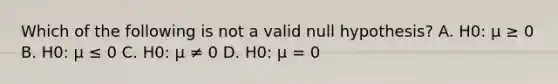 Which of the following is not a valid null hypothesis? A. H0: μ ≥ 0 B. H0: μ ≤ 0 C. H0: μ ≠ 0 D. H0: μ = 0