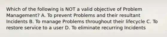 Which of the following is NOT a valid objective of Problem Management? A. To prevent Problems and their resultant Incidents B. To manage Problems throughout their lifecycle C. To restore service to a user D. To eliminate recurring Incidents