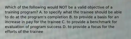 Which of the following would NOT be a valid objective of a training​ program? A. to specify what the trainee should be able to do at the​ program's completion B. to provide a basis for an increase in pay for the trainee C. to provide a benchmark for evaluation of program success D. to provide a focus for the efforts of the trainee