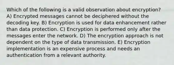 Which of the following is a valid observation about encryption? A) Encrypted messages cannot be deciphered without the decoding key. B) Encryption is used for data enhancement rather than data protection. C) Encryption is performed only after the messages enter the network. D) The encryption approach is not dependent on the type of data transmission. E) Encryption implementation is an expensive process and needs an authentication from a relevant authority.