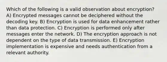 Which of the following is a valid observation about encryption? A) Encrypted messages cannot be deciphered without the decoding key. B) Encryption is used for data enhancement rather than data protection. C) Encryption is performed only after messages enter the network. D) The encryption approach is not dependent on the type of data transmission. E) Encryption implementation is expensive and needs authentication from a relevant authority.