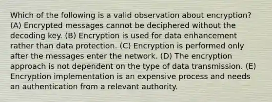 Which of the following is a valid observation about encryption? (A) Encrypted messages cannot be deciphered without the decoding key. (B) Encryption is used for data enhancement rather than data protection. (C) Encryption is performed only after the messages enter the network. (D) The encryption approach is not dependent on the type of data transmission. (E) Encryption implementation is an expensive process and needs an authentication from a relevant authority.