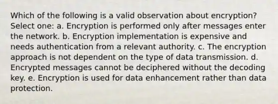 Which of the following is a valid observation about encryption? Select one: a. Encryption is performed only after messages enter the network. b. Encryption implementation is expensive and needs authentication from a relevant authority. c. The encryption approach is not dependent on the type of data transmission. d. Encrypted messages cannot be deciphered without the decoding key. e. Encryption is used for data enhancement rather than data protection.