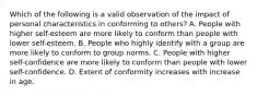 Which of the following is a valid observation of the impact of personal characteristics in conforming to others? A. People with higher self-esteem are more likely to conform than people with lower self-esteem. B. People who highly identify with a group are more likely to conform to group norms. C. People with higher self-confidence are more likely to conform than people with lower self-confidence. D. Extent of conformity increases with increase in age.