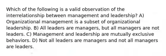 Which of the following is a valid observation of the interrelationship between management and leadership? A) Organizational management is a subset of <a href='https://www.questionai.com/knowledge/kSAXObvE1G-organizational-leadership' class='anchor-knowledge'>organizational leadership</a>. B) All leaders are managers, but all managers are not leaders. C) Management and leadership are mutually exclusive behaviors. D) Not all leaders are managers and not all managers are leaders.