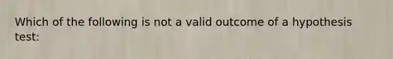 Which of the following is not a valid outcome of a hypothesis test: