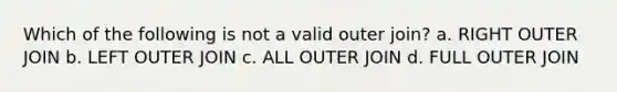 Which of the following is not a valid outer join? a. RIGHT OUTER JOIN b. LEFT OUTER JOIN c. ALL OUTER JOIN d. FULL OUTER JOIN