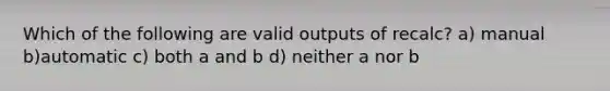 Which of the following are valid outputs of recalc? a) manual b)automatic c) both a and b d) neither a nor b