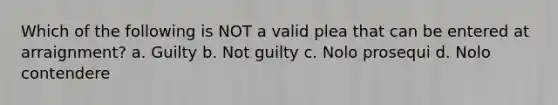 Which of the following is NOT a valid plea that can be entered at arraignment? a. Guilty b. Not guilty c. Nolo prosequi d. Nolo contendere