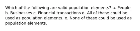 Which of the following are valid population elements? a. People b. Businesses c. Financial transactions d. All of these could be used as population elements. e. None of these could be used as population elements.