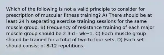 Which of the following is not a valid principle to consider for prescription of muscular fitness training? A) There should be at least 24 h separating exercise training sessions for the same muscle group. B) Frequency of resistance training of each major muscle group should be 2-3 d · wk−1. C) Each muscle group should be trained for a total of two to four sets. D) Each set should consist of 8-12 repetitions.