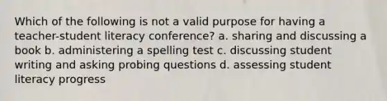 Which of the following is not a valid purpose for having a teacher-student literacy conference? a. sharing and discussing a book b. administering a spelling test c. discussing student writing and asking probing questions d. assessing student literacy progress