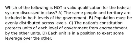 Which of the following is NOT a valid qualification for the federal system discussed in class? A) The same people and territory are included in both levels of the government. B) Population must be evenly distributed across levels. C) The nation's constitution protects units of each level of government from encroachment by the other units. D) Each unit is in a position to exert some leverage over the other.