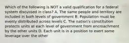 Which of the following is NOT a valid qualification for a federal system discussed in class? A. The same people and territory are included in both levels of government B. Population must be evenly distributed across levels C. The nation's constitution protects units at each level of government from encroachment by the other units D. Each unit is in a position to exert some leverage over the other