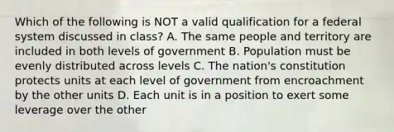 Which of the following is NOT a valid qualification for a federal system discussed in class? A. The same people and territory are included in both levels of government B. Population must be evenly distributed across levels C. The nation's constitution protects units at each level of government from encroachment by the other units D. Each unit is in a position to exert some leverage over the other