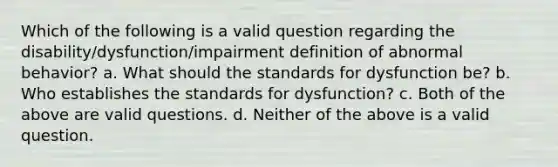 Which of the following is a valid question regarding the disability/dysfunction/impairment definition of abnormal behavior? a. What should the standards for dysfunction be? b. Who establishes the standards for dysfunction? c. Both of the above are valid questions. d. Neither of the above is a valid question.