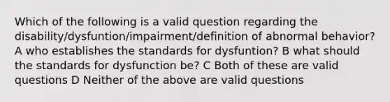 Which of the following is a valid question regarding the disability/dysfuntion/impairment/definition of abnormal behavior? A who establishes the standards for dysfuntion? B what should the standards for dysfunction be? C Both of these are valid questions D Neither of the above are valid questions