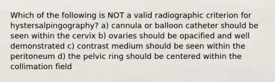 Which of the following is NOT a valid radiographic criterion for hystersalpingography? a) cannula or balloon catheter should be seen within the cervix b) ovaries should be opacified and well demonstrated c) contrast medium should be seen within the peritoneum d) the pelvic ring should be centered within the collimation field