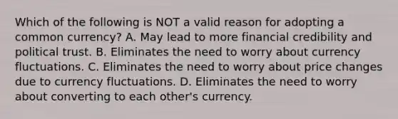 Which of the following is NOT a valid reason for adopting a common​ currency? A. May lead to more financial credibility and political trust. B. Eliminates the need to worry about currency fluctuations. C. Eliminates the need to worry about price changes due to currency fluctuations. D. Eliminates the need to worry about converting to each​ other's currency.