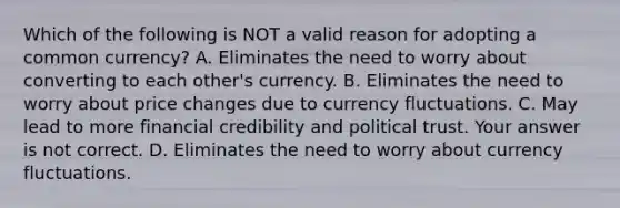 Which of the following is NOT a valid reason for adopting a common​ currency? A. Eliminates the need to worry about converting to each​ other's currency. B. Eliminates the need to worry about price changes due to currency fluctuations. C. May lead to more financial credibility and political trust. Your answer is not correct. D. Eliminates the need to worry about currency fluctuations.