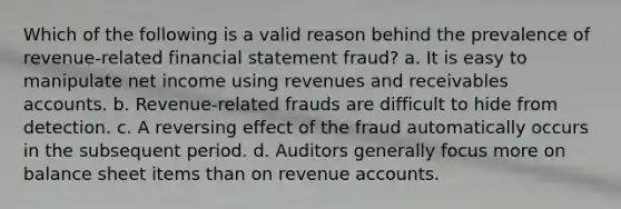 Which of the following is a valid reason behind the prevalence of revenue-related financial statement fraud? a. It is easy to manipulate net income using revenues and receivables accounts. b. Revenue-related frauds are difficult to hide from detection. c. A reversing effect of the fraud automatically occurs in the subsequent period. d. Auditors generally focus more on balance sheet items than on revenue accounts.