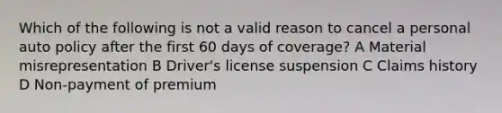 Which of the following is not a valid reason to cancel a personal auto policy after the first 60 days of coverage? A Material misrepresentation B Driver's license suspension C Claims history D Non-payment of premium