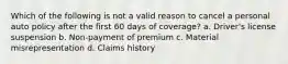 Which of the following is not a valid reason to cancel a personal auto policy after the first 60 days of coverage? a. Driver's license suspension b. Non-payment of premium c. Material misrepresentation d. Claims history