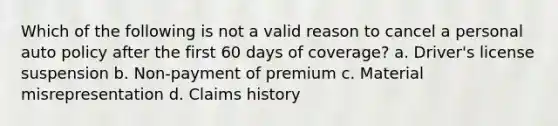 Which of the following is not a valid reason to cancel a personal auto policy after the first 60 days of coverage? a. Driver's license suspension b. Non-payment of premium c. Material misrepresentation d. Claims history