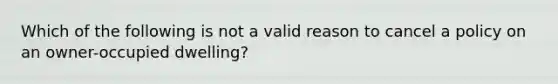 Which of the following is not a valid reason to cancel a policy on an owner-occupied dwelling?