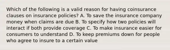 Which of the following is a valid reason for having coinsurance clauses on insurance policies? A. To save the insurance company money when claims are due B. To specify how two policies will interact if both provide coverage C. To make insurance easier for consumers to understand D. To keep premiums down for people who agree to insure to a certain value