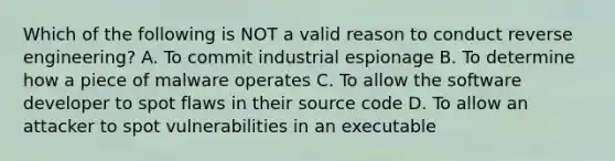 Which of the following is NOT a valid reason to conduct reverse engineering? A. To commit industrial espionage B. To determine how a piece of malware operates C. To allow the software developer to spot flaws in their source code D. To allow an attacker to spot vulnerabilities in an executable