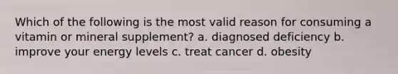 Which of the following is the most valid reason for consuming a vitamin or mineral supplement? a. diagnosed deficiency b. improve your energy levels c. treat cancer d. obesity