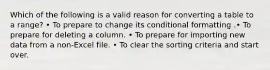 Which of the following is a valid reason for converting a table to a range? • To prepare to change its conditional formatting .• To prepare for deleting a column. • To prepare for importing new data from a non-Excel file. • To clear the sorting criteria and start over.