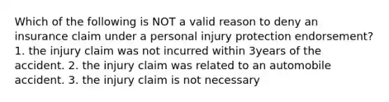 Which of the following is NOT a valid reason to deny an insurance claim under a personal injury protection endorsement? 1. the injury claim was not incurred within 3years of the accident. 2. the injury claim was related to an automobile accident. 3. the injury claim is not necessary