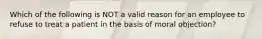 Which of the following is NOT a valid reason for an employee to refuse to treat a patient in the basis of moral objection?