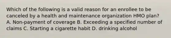 Which of the following is a valid reason for an enrollee to be canceled by a health and maintenance organization HMO plan? A. Non-payment of coverage B. Exceeding a specified number of claims C. Starting a cigarette habit D. drinking alcohol