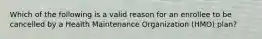 Which of the following is a valid reason for an enrollee to be cancelled by a Health Maintenance Organization (HMO) plan?