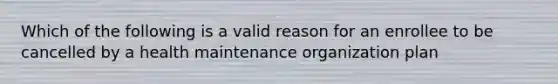 Which of the following is a valid reason for an enrollee to be cancelled by a health maintenance organization plan