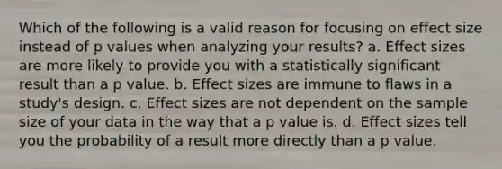 Which of the following is a valid reason for focusing on effect size instead of p values when analyzing your results? a. Effect sizes are more likely to provide you with a statistically significant result than a p value. b. Effect sizes are immune to flaws in a study's design. c. Effect sizes are not dependent on the sample size of your data in the way that a p value is. d. Effect sizes tell you the probability of a result more directly than a p value.