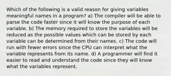 Which of the following is a valid reason for giving variables meaningful names in a program? a) The compiler will be able to parse the code faster since it will know the purpose of each variable. b) The memory required to store the variables will be reduced as the possible values which can be stored by each variable can be determined from their names. c) The code will run with fewer errors since the CPU can interpret what the variable represents from its name. d) A programmer will find it easier to read and understand the code since they will know what the variables represent.