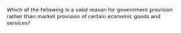 Which of the following is a valid reason for government provision rather than market provision of certain economic goods and services?