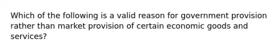 Which of the following is a valid reason for government provision rather than market provision of certain economic goods and services?