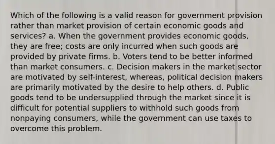 Which of the following is a valid reason for government provision rather than market provision of certain economic goods and services? a. When the government provides economic goods, they are free; costs are only incurred when such goods are provided by private firms. b. Voters tend to be better informed than market consumers. c. Decision makers in the market sector are motivated by self-interest, whereas, political decision makers are primarily motivated by the desire to help others. d. Public goods tend to be undersupplied through the market since it is difficult for potential suppliers to withhold such goods from nonpaying consumers, while the government can use taxes to overcome this problem.