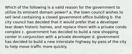 Which of the following is a valid reason for the government to utilize its eminent domain power? a. the town council wishes to sell land containing a closed government office building b. the city council has decided that it would prefer that a developer tear down historic homes, and replace them with a private condo complex c. government has decided to build a new shopping center in conjunction with a private developer d. government has decided to build a new interstate highway by-pass of the city to help move traffic more quickly.