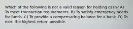 Which of the following is not a valid reason for holding cash? A) To meet transaction requirements. B) To satisfy emergency needs for funds. C) To provide a compensating balance for a bank. D) To earn the highest return possible.