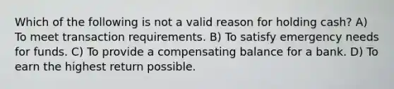 Which of the following is not a valid reason for holding cash? A) To meet transaction requirements. B) To satisfy emergency needs for funds. C) To provide a compensating balance for a bank. D) To earn the highest return possible.