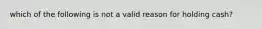 which of the following is not a valid reason for holding cash?