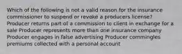 Which of the following is not a valid reason for the insurance commissioner to suspend or revoke a producers license? Producer returns part of a commission to client in exchange for a sale Producer represents more than one insurance company Producer engages in false advertising Producer commingles premiums collected with a personal account